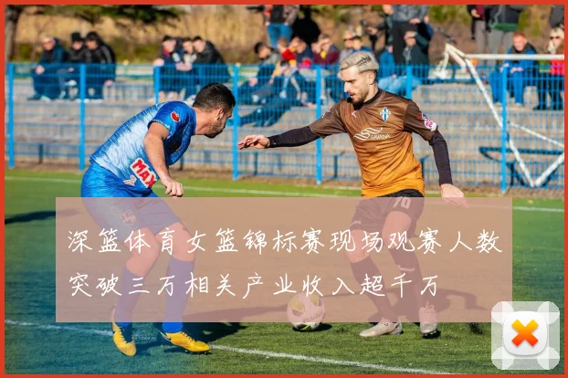 深篮体育女篮锦标赛现场观赛人数突破三万相关产业收入超千万