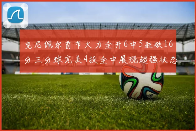 克尼佩尔首节火力全开6中5狂砍16分三分球完美4投全中展现超强状态
