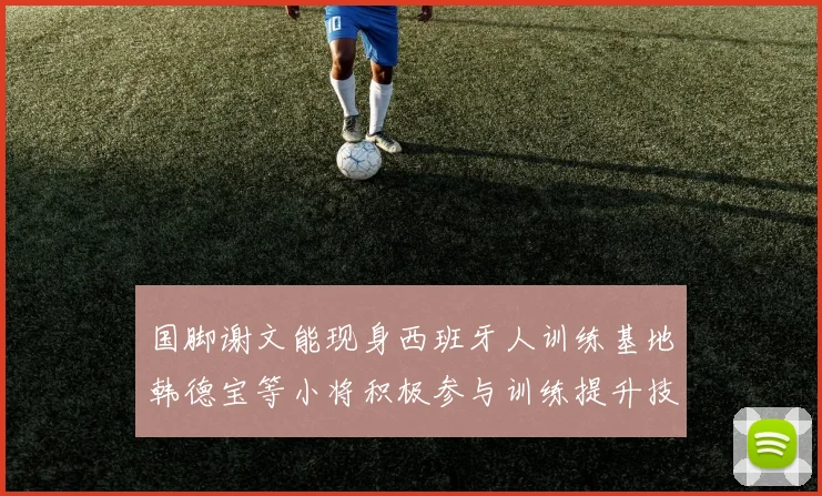 国脚谢文能现身西班牙人训练基地韩德宝等小将积极参与训练提升技艺