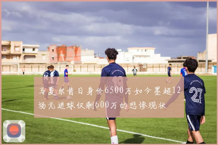 马夏尔昔日身价6500万如今墨超12场无进球仅剩600万的悲惨现状