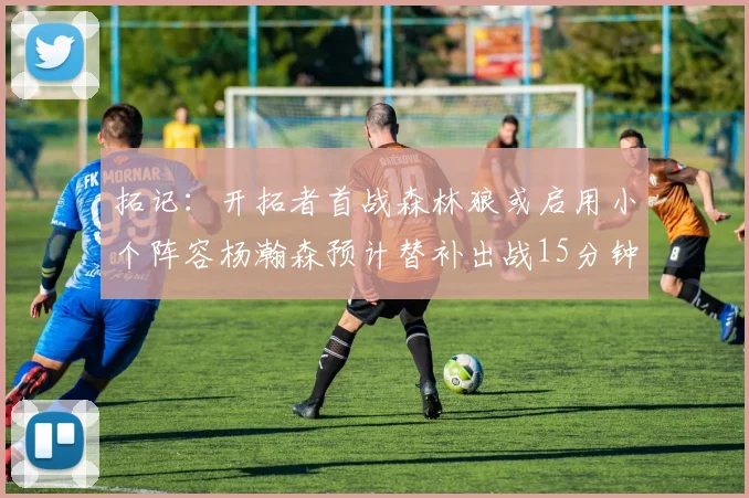 拓记：开拓者首战森林狼或启用小个阵容杨瀚森预计替补出战15分钟
