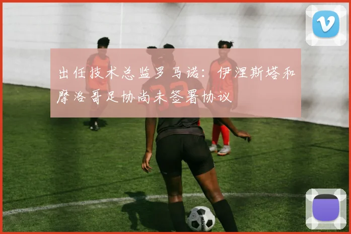 出任技术总监罗马诺：伊涅斯塔和摩洛哥足协尚未签署协议