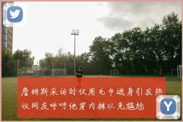詹姆斯采访时仅用毛巾遮身引发热议网友呼吁他穿内裤以免尴尬