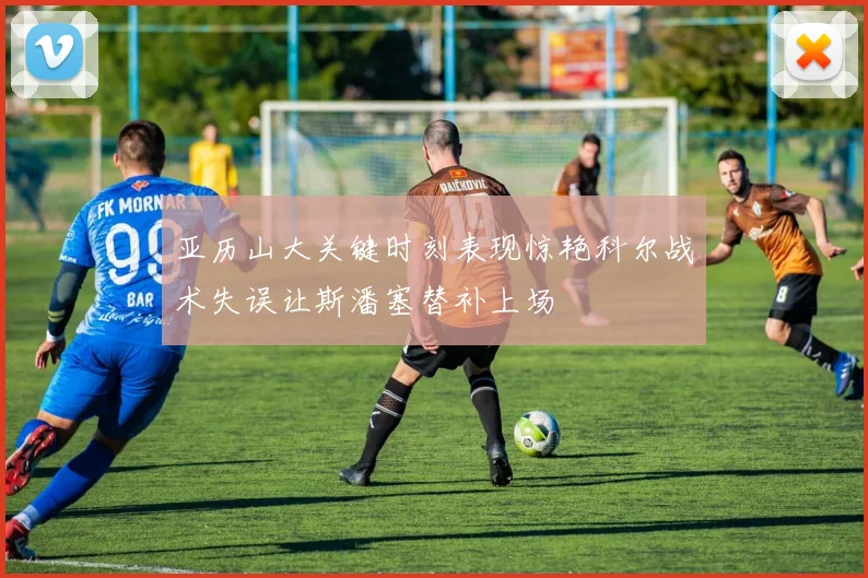亚历山大关键时刻表现惊艳科尔战术失误让斯潘塞替补上场