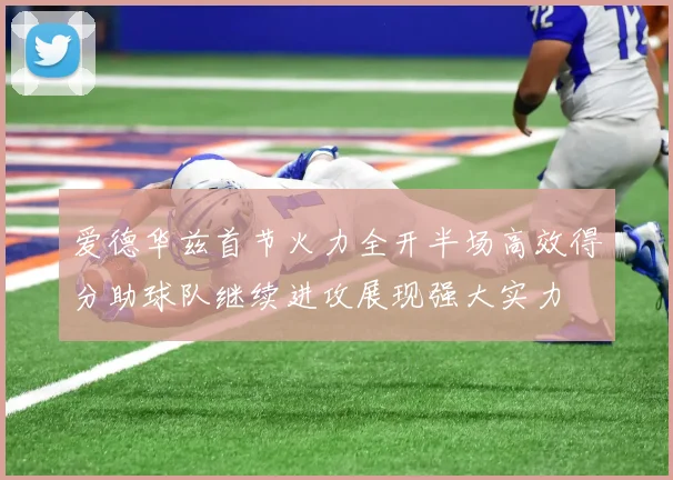 爱德华兹首节火力全开半场高效得分助球队继续进攻展现强大实力