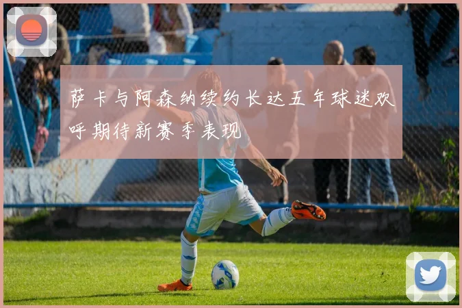 萨卡与阿森纳续约长达五年球迷欢呼期待新赛季表现