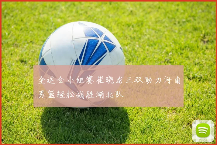 全运会小组赛崔晓龙三双助力河南男篮轻松战胜湖北队