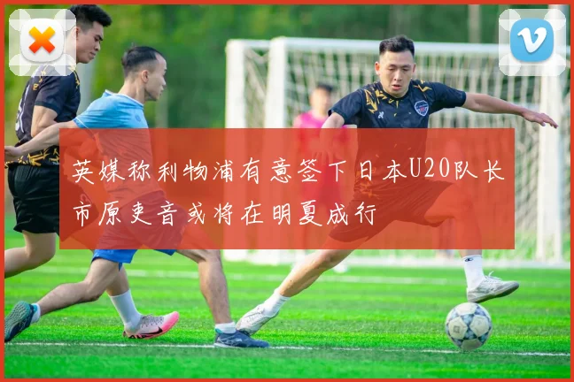 英媒称利物浦有意签下日本U20队长市原吏音或将在明夏成行