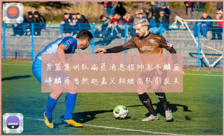 男篮集训队减员消息程帅澎齐麟庞峥麟蒋浩然赵嘉义相继离队引发关注