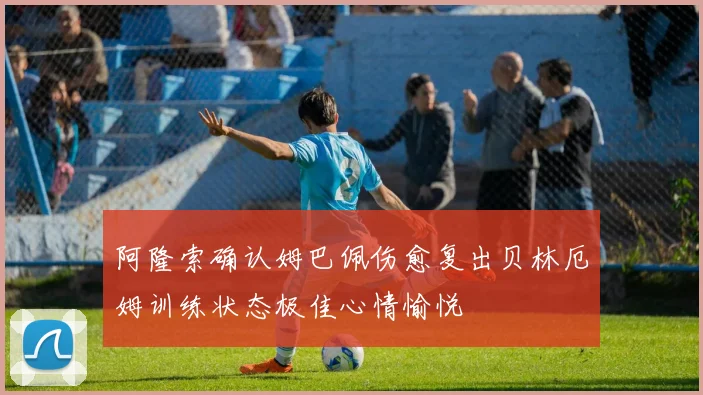 阿隆索确认姆巴佩伤愈复出贝林厄姆训练状态极佳心情愉悦