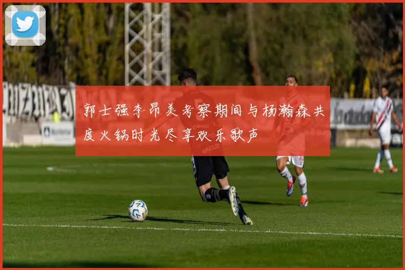 郭士强李昂美考察期间与杨瀚森共度火锅时光尽享欢乐歌声