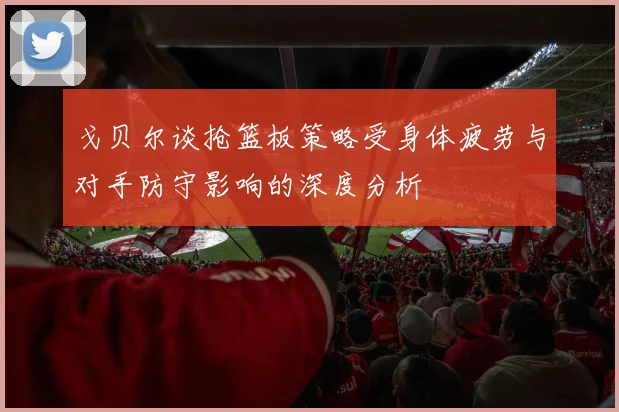 戈贝尔谈抢篮板策略受身体疲劳与对手防守影响的深度分析