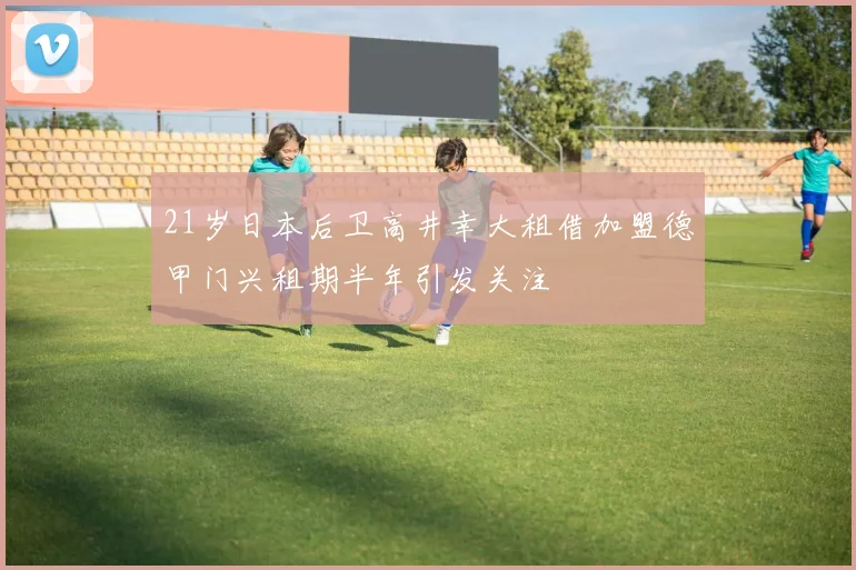 21岁日本后卫高井幸大租借加盟德甲门兴租期半年引发关注