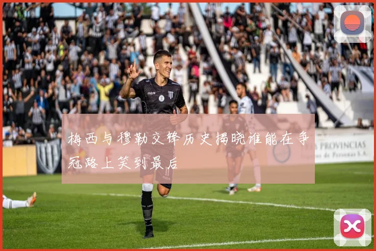 梅西与穆勒交锋历史揭晓谁能在争冠路上笑到最后
