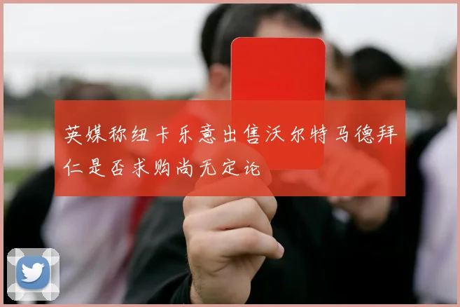 英媒称纽卡乐意出售沃尔特马德拜仁是否求购尚无定论