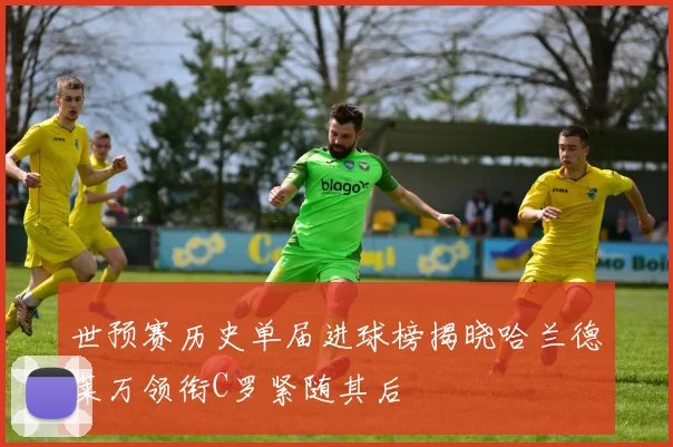 世预赛历史单届进球榜揭晓哈兰德莱万领衔C罗紧随其后