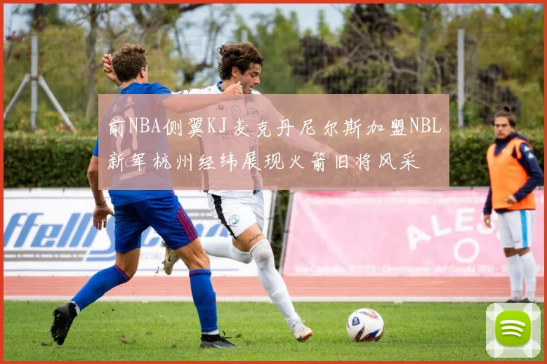 前NBA侧翼KJ麦克丹尼尔斯加盟NBL新军杭州经纬展现火箭旧将风采