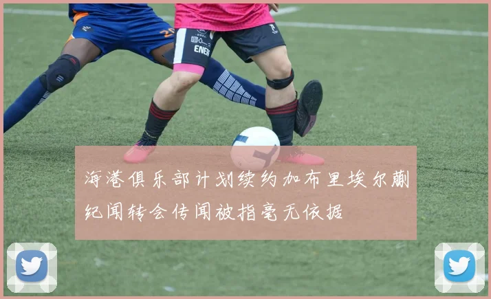 海港俱乐部计划续约加布里埃尔蒯纪闻转会传闻被指毫无依据