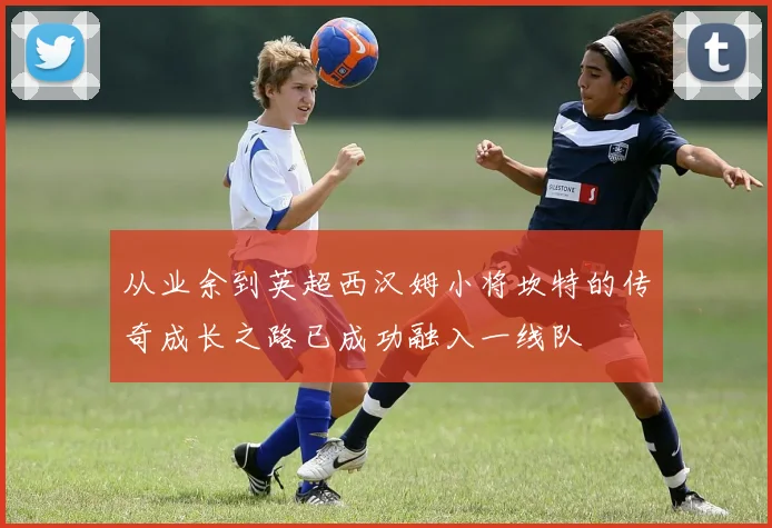 从业余到英超西汉姆小将坎特的传奇成长之路已成功融入一线队
