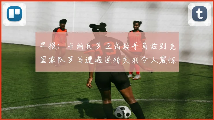 早报：卡纳瓦罗正式接手乌兹别克国家队罗马遭遇逆转失利令人震惊