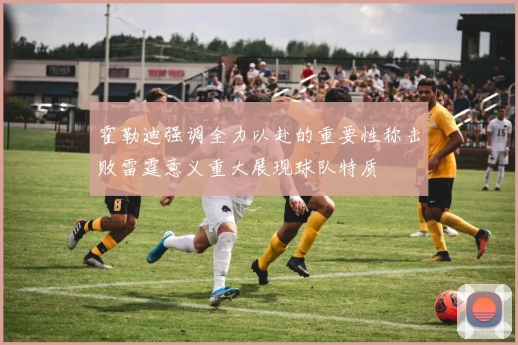 霍勒迪强调全力以赴的重要性称击败雷霆意义重大展现球队特质