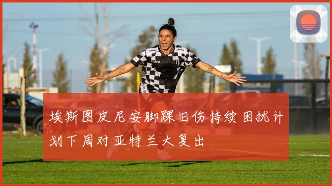 埃斯图皮尼安脚踝旧伤持续困扰计划下周对亚特兰大复出