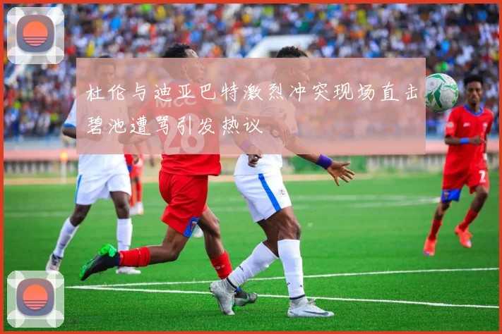 杜伦与迪亚巴特激烈冲突现场直击碧池遭骂引发热议