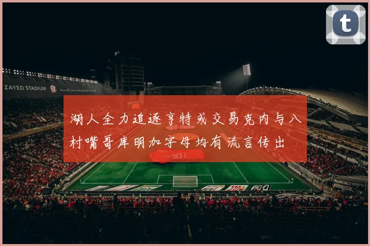 湖人全力追逐亨特或交易克内与八村嘴哥库明加字母均有流言传出