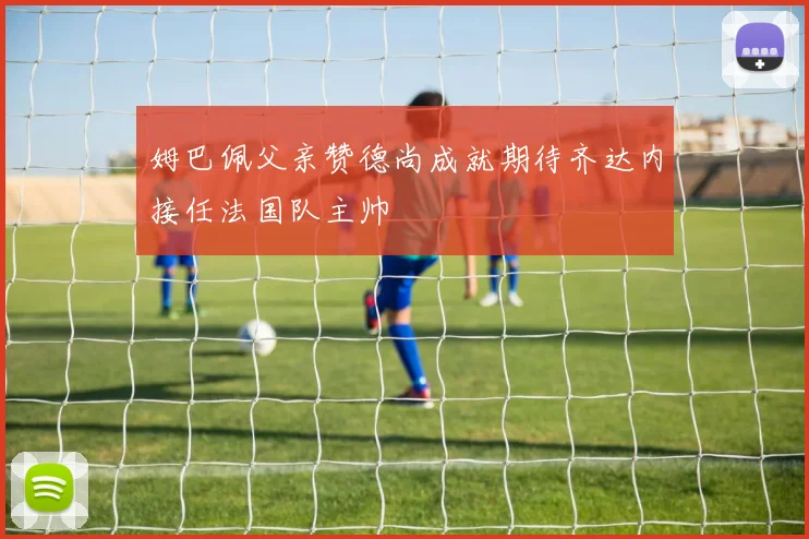 姆巴佩父亲赞德尚成就期待齐达内接任法国队主帅