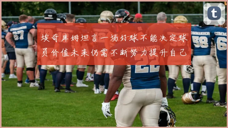 埃奇库姆坦言一场好球不能决定球员价值未来仍需不断努力提升自己