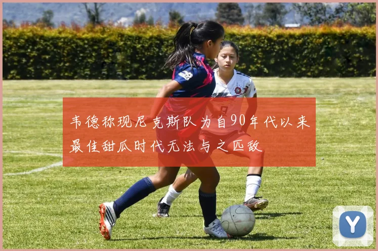 韦德称现尼克斯队为自90年代以来最佳甜瓜时代无法与之匹敌