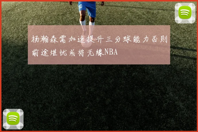 杨瀚森需加速提升三分球能力否则前途堪忧或将无缘NBA