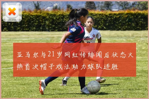 亚马尔与21岁网红传绯闻后状态火热首次帽子戏法助力球队连胜