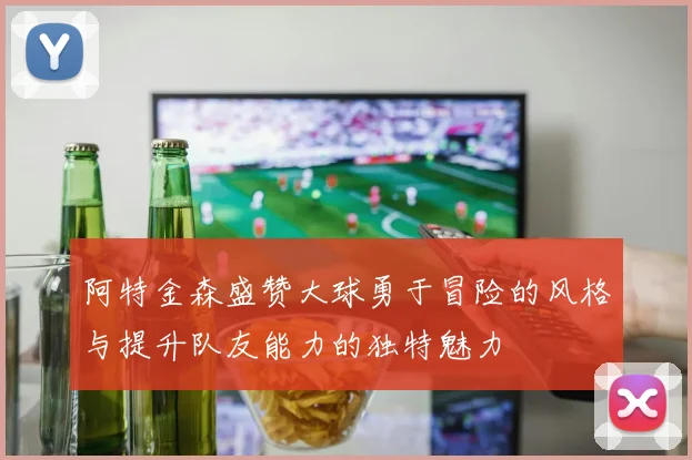 阿特金森盛赞大球勇于冒险的风格与提升队友能力的独特魅力