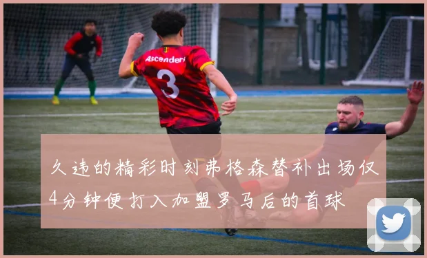 久违的精彩时刻弗格森替补出场仅4分钟便打入加盟罗马后的首球
