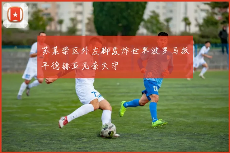 苏莱禁区外左脚轰炸世界波罗马扳平德赫亚无奈失守