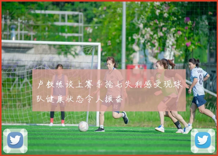 卢教练谈上赛季抢七失利感受现球队健康状态令人振奋