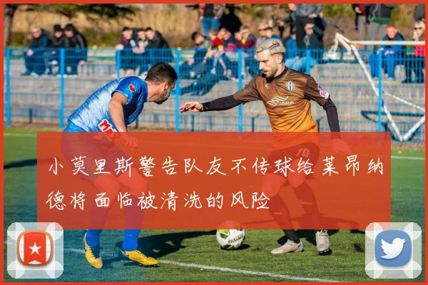 小莫里斯警告队友不传球给莱昂纳德将面临被清洗的风险