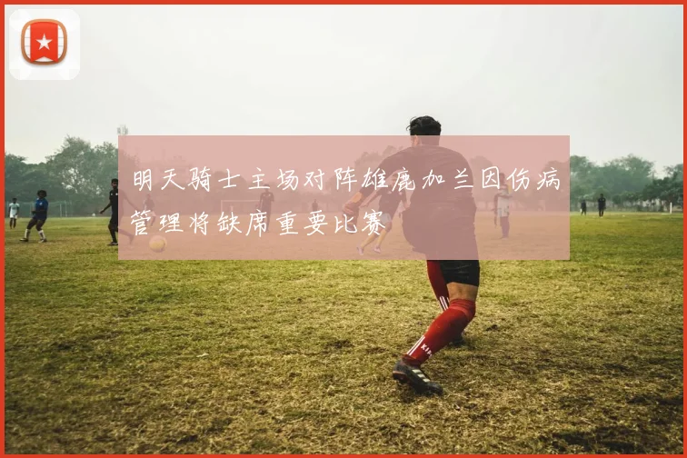 明天骑士主场对阵雄鹿加兰因伤病管理将缺席重要比赛